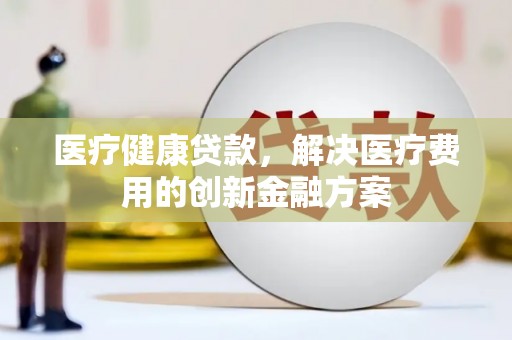鹿城医疗健康贷款，解决医疗费用的创新金融方案