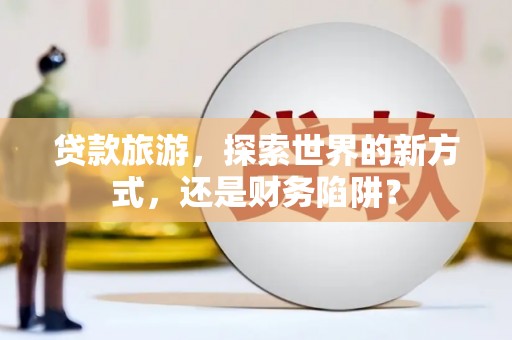 鹿城贷款旅游，探索世界的新方式，还是财务陷阱？