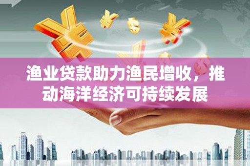 鹿城渔业贷款助力渔民增收，推动海洋经济可持续发展